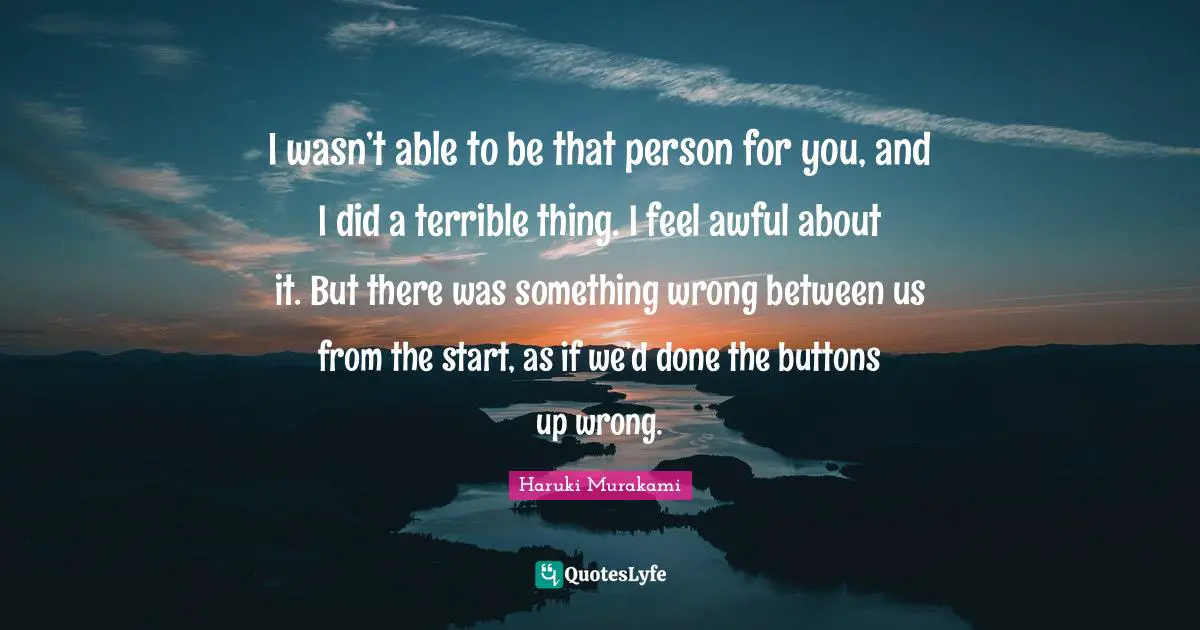 I wasn’t able to be that person for you, and I did a terrible thing. I feel awful about it. But there was something wrong between us from the start, as if we’d done the buttons up wrong.