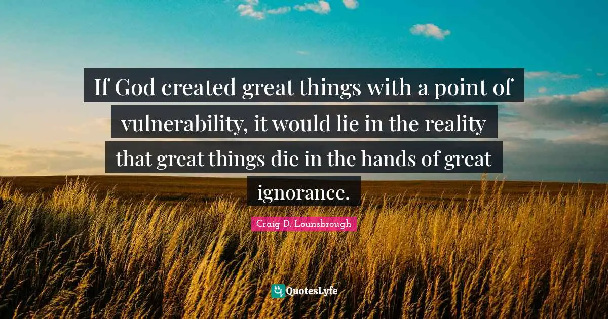 If God created great things with a point of vulnerability, it would lie in the reality that great things die in the hands of great ignorance.