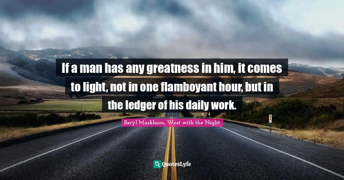 If a man has any greatness in him, it comes to light, not in one flamboyant hour, but in the ledger of his daily work.
