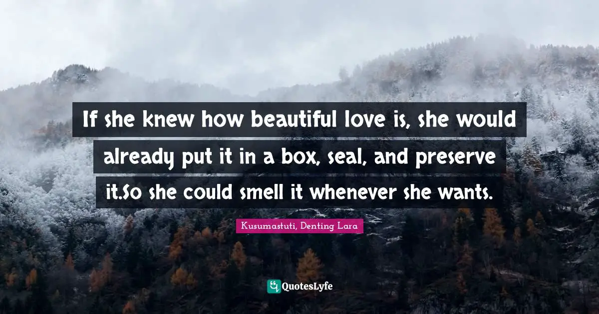 If she knew how beautiful love is, she would already put it in a box, seal, and preserve it.So she could smell it whenever she wants.
