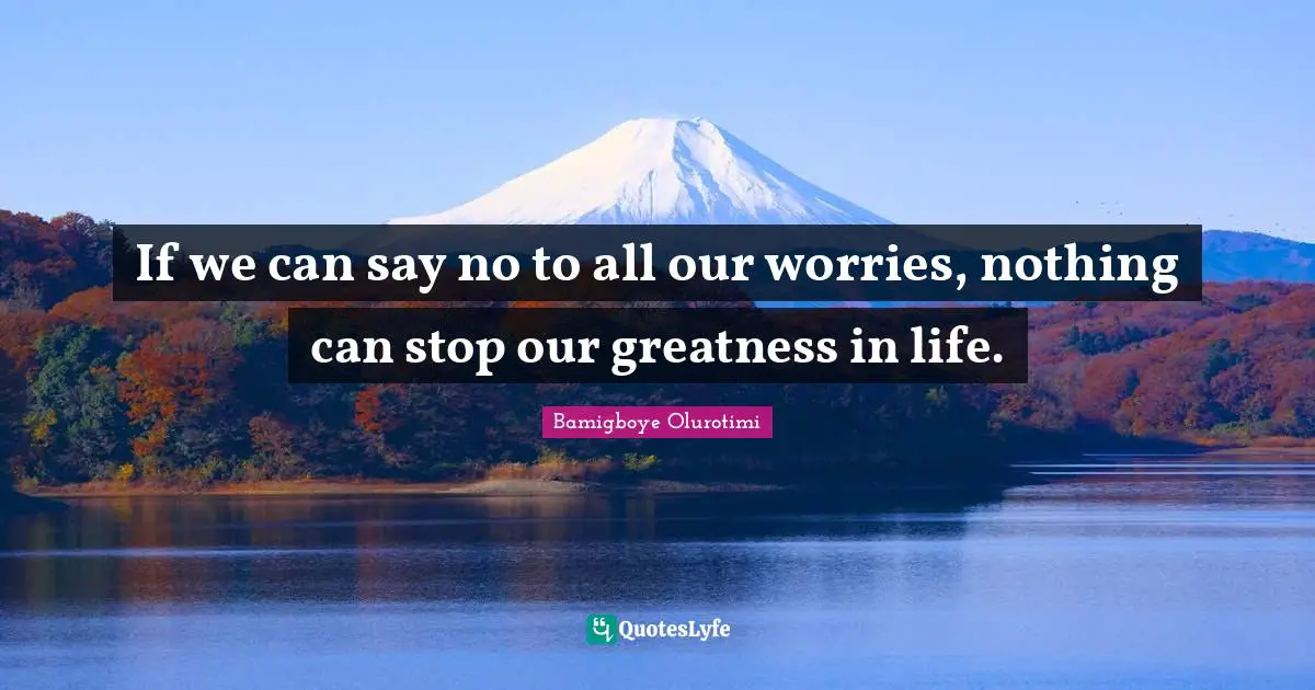 If we can say no to all our worries, nothing can stop our greatness in life.