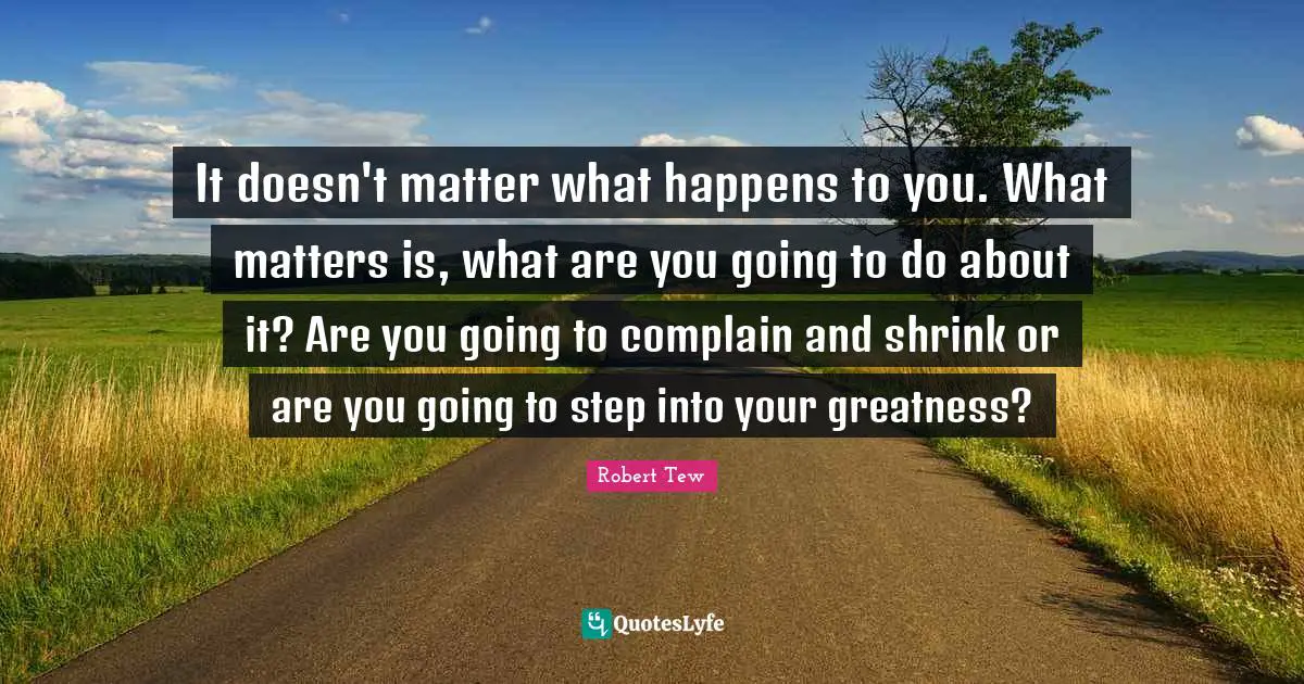 It doesn't matter what happens to you. What matters is, what are you going to do about it? Are you going to complain and shrink or are you going to step into your greatness?