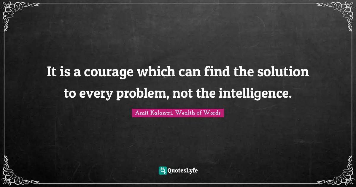 It is a courage which can find the solution to every problem, not the intelligence.