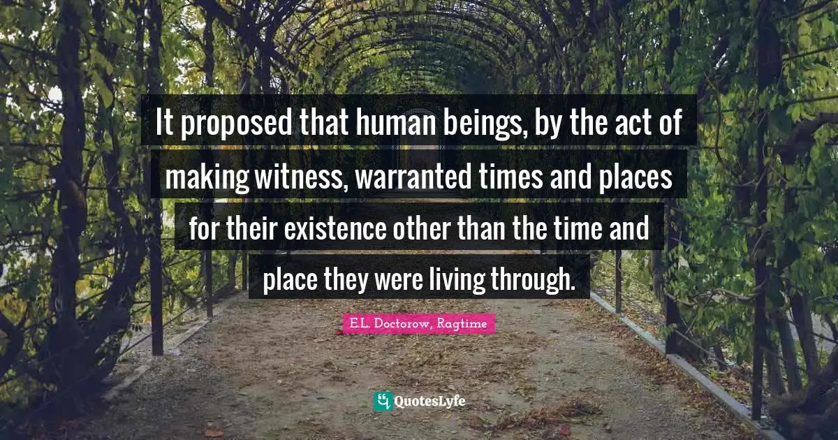 E.L. Doctorow, Ragtime Quotes: "It proposed that human beings, by the act of making witness, warranted times and places for their existence other than the time and place they were living through."