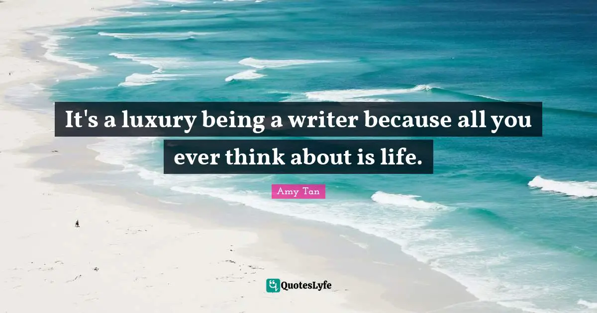 It's a luxury being a writer because all you ever think about is life.