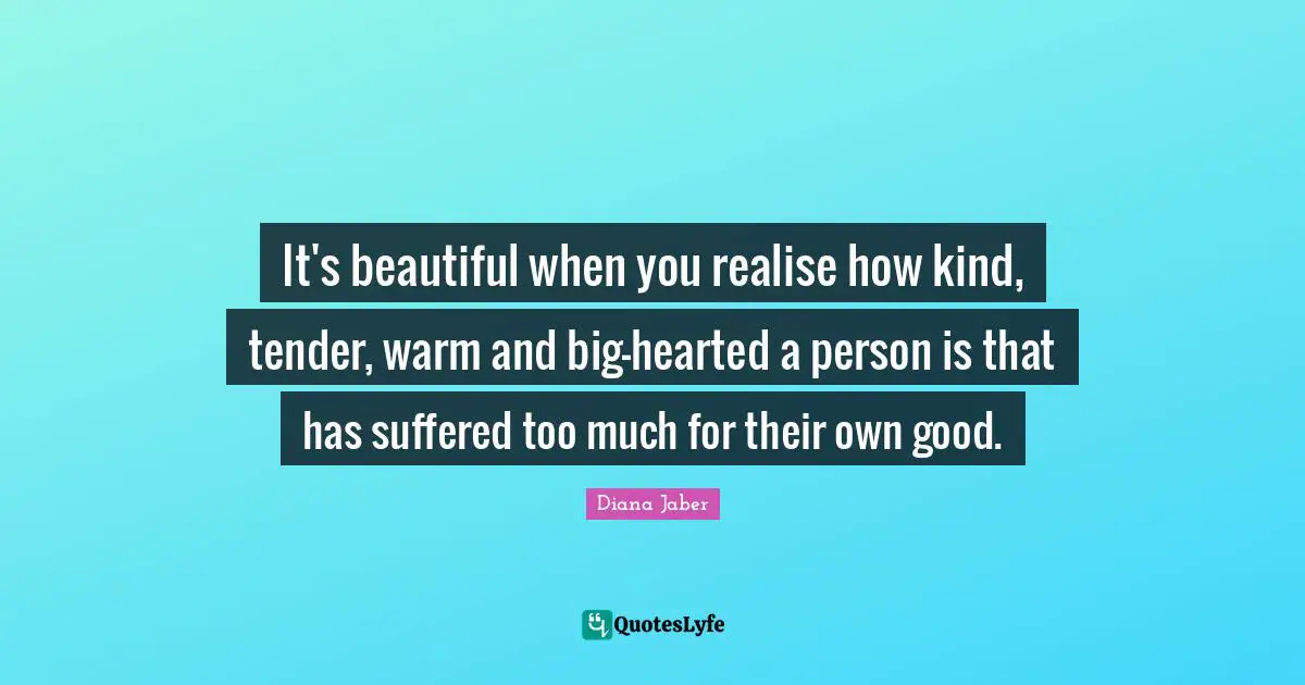 It's beautiful when you realise how kind, tender, warm and big-hearted a person is that has suffered too much for their own good.