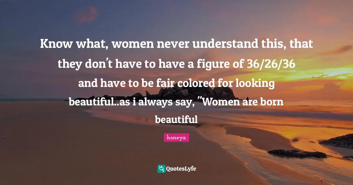 Honeya Quotes: "Know what, women never understand this, that they don't have to have a figure of 36/26/36 and have to be fair colored for looking beautiful..as i always say, "Women are born beautiful"