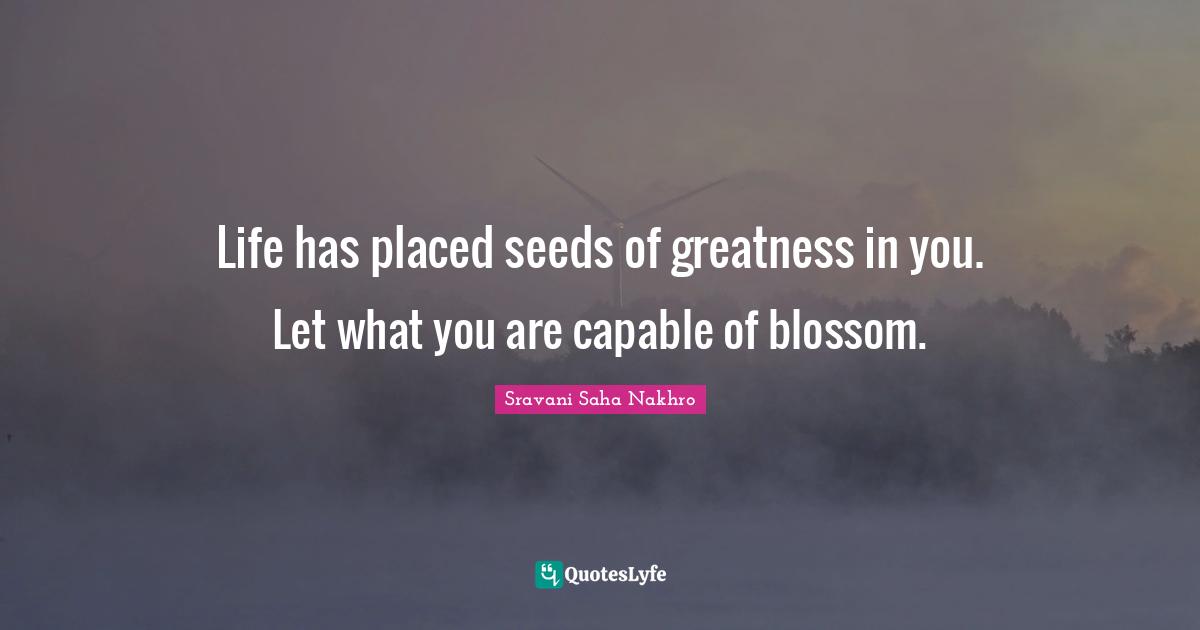 Life has placed seeds of greatness in you. Let what you are capable of blossom.