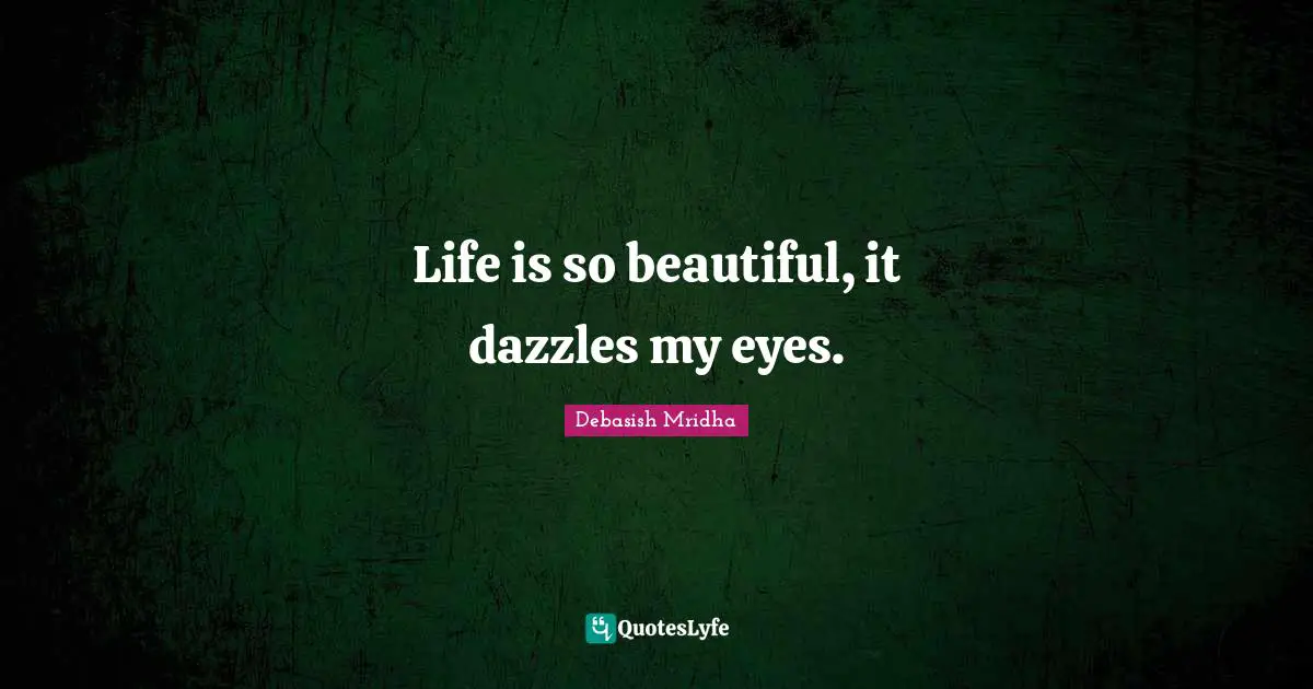 Life is so beautiful, it dazzles my eyes.
