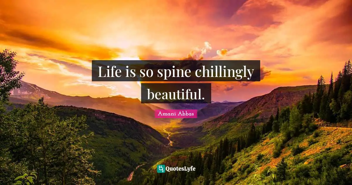 Life is so spine chillingly beautiful.