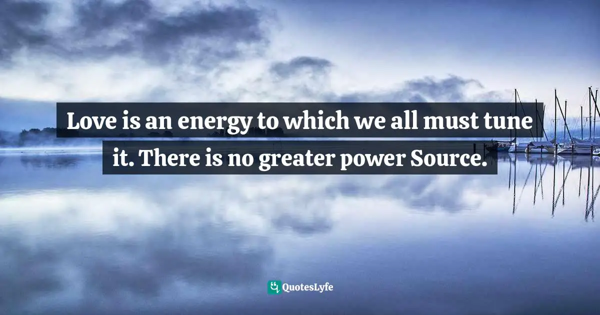 Love is an energy to which we all must tune it. There is no greater power Source.