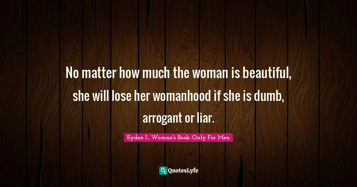 No matter how much the woman is beautiful, she will lose her womanhood if she is dumb, arrogant or liar.