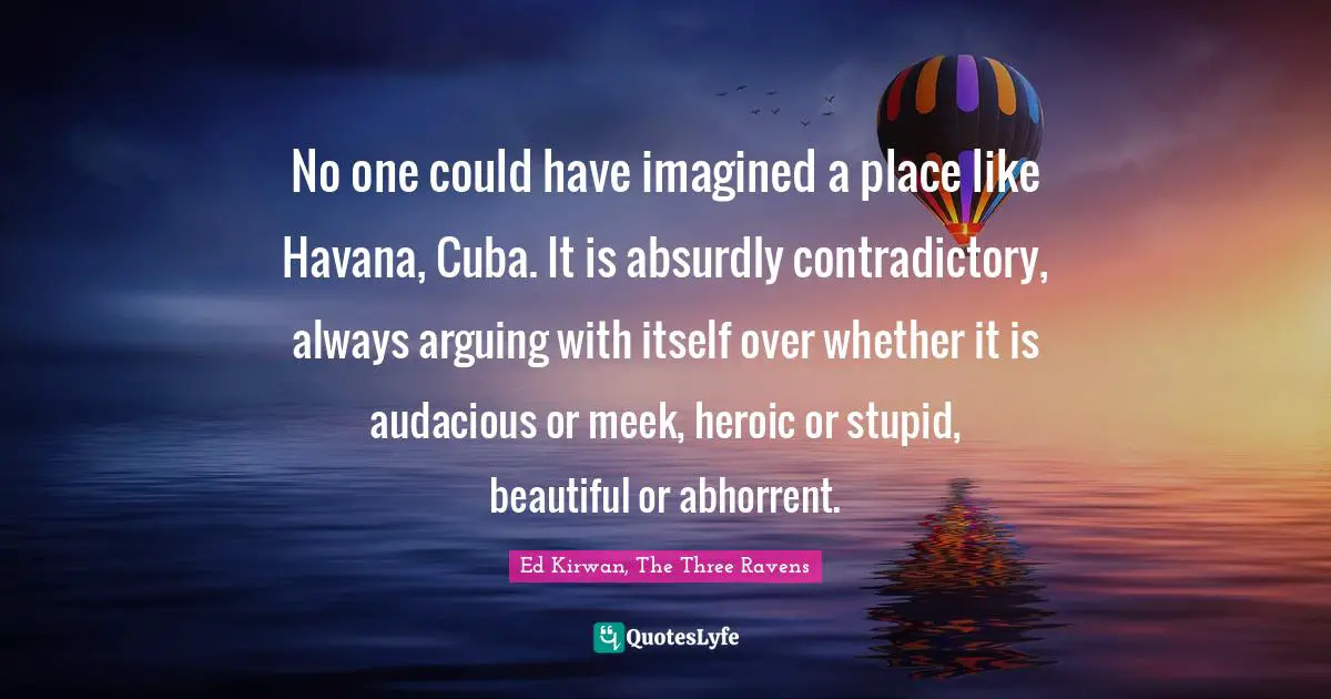 No one could have imagined a place like Havana, Cuba. It is absurdly contradictory, always arguing with itself over whether it is audacious or meek, heroic or stupid, beautiful or abhorrent.