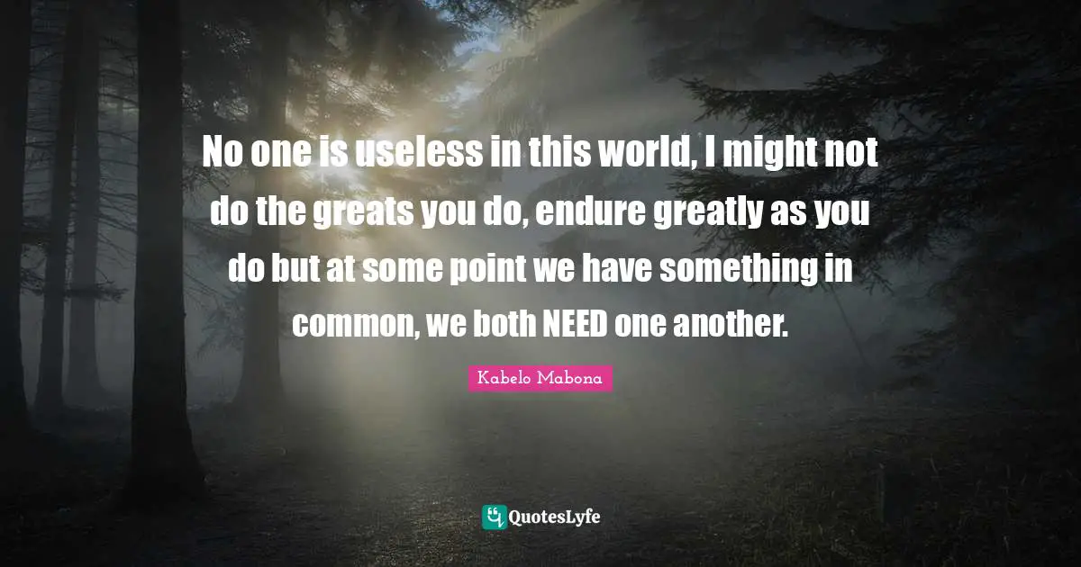 No one is useless in this world, I might not do the greats you do, endure greatly as you do but at some point we have something in common, we both NEED one another.
