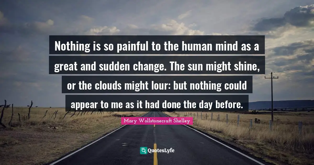Mary Wollstonecraft Shelley Quotes: "Nothing is so painful to the human mind as a great and sudden change. The sun might shine, or the clouds might lour: but nothing could appear to me as it had done the day before."