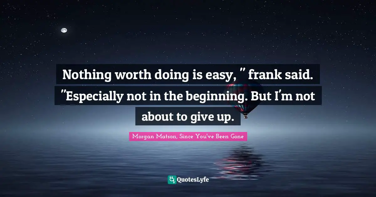 Nothing worth doing is easy, " frank said. "Especially not in the beginning. But I'm not about to give up.