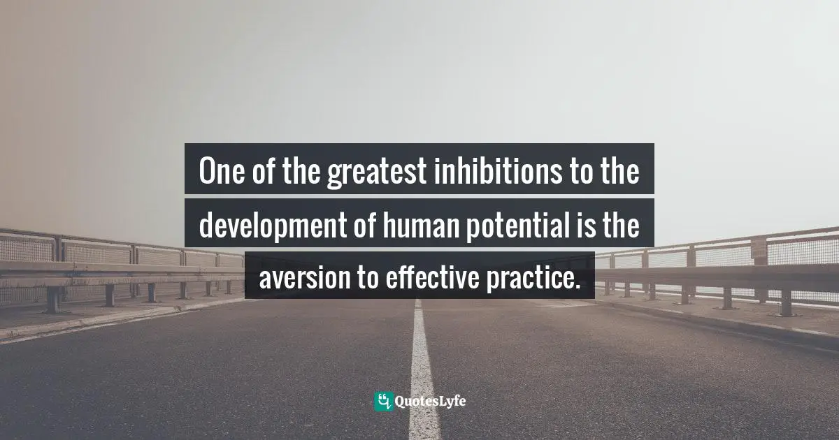 One of the greatest inhibitions to the development of human potential is the aversion to effective practice.