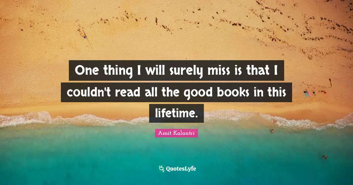 One thing I will surely miss is that I couldn't read all the good books in this lifetime.