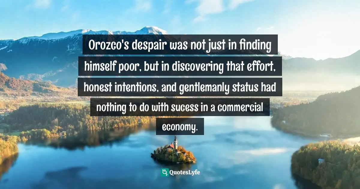 Orozco's despair was not just in finding himself poor, but in discovering that effort, honest intentions, and gentlemanly status had nothing to do with sucess in a commercial economy.