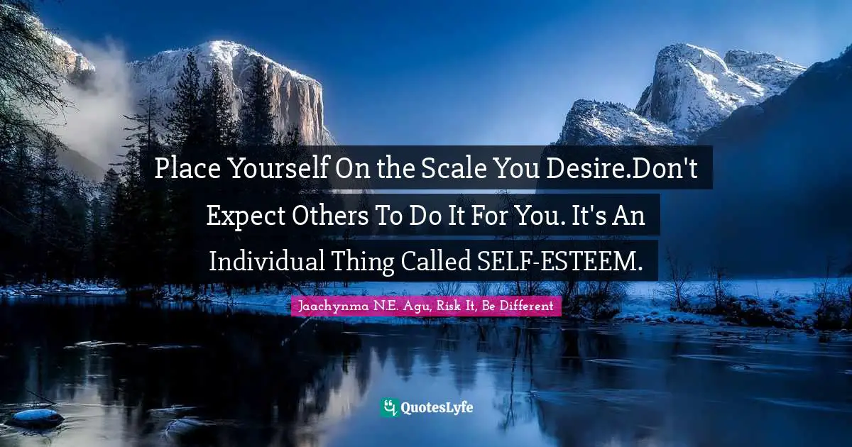 Place Yourself On the Scale You Desire.Don't Expect Others To Do It For You. It's An Individual Thing Called SELF-ESTEEM.