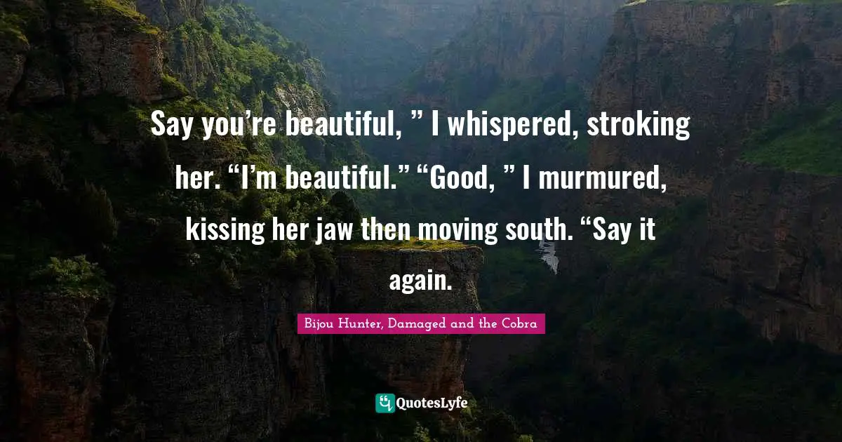 Say you’re beautiful, ” I whispered, stroking her. “I’m beautiful.” “Good, ” I murmured, kissing her jaw then moving south. “Say it again.
