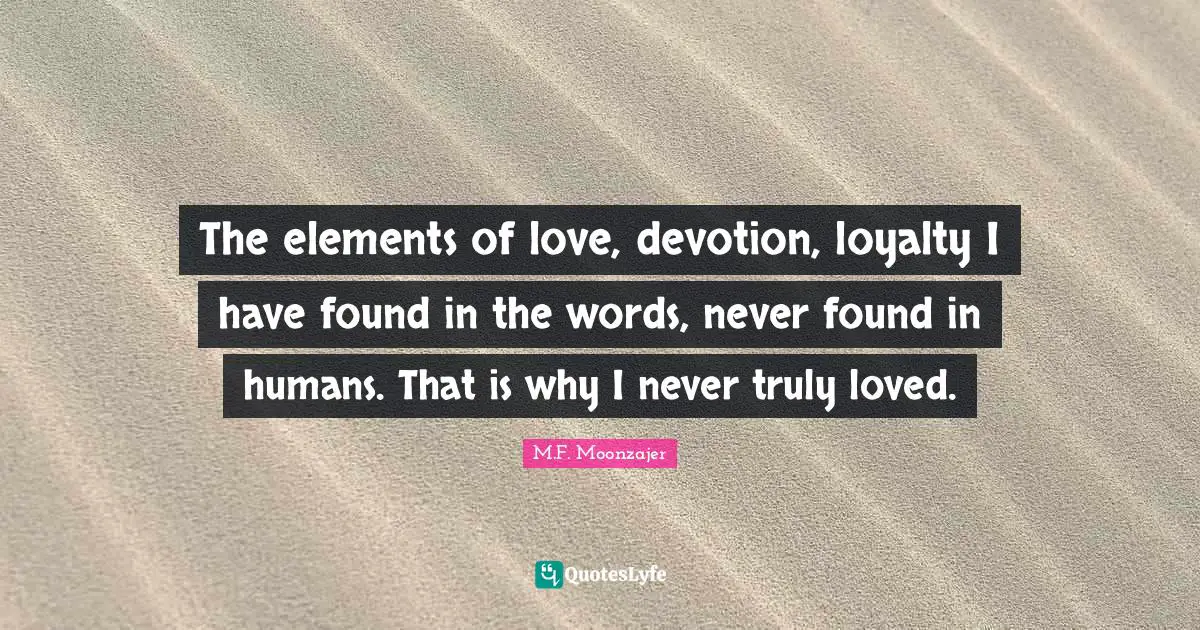 The elements of love, devotion, loyalty I have found in the words, never found in humans. That is why I never truly loved.