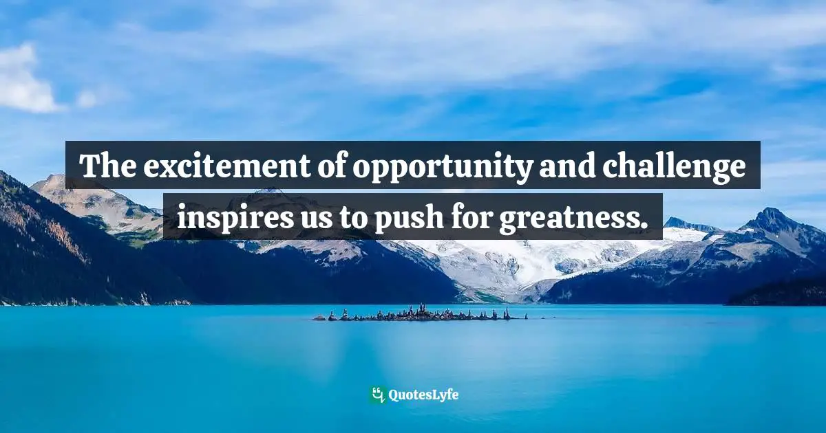 The excitement of opportunity and challenge inspires us to push for greatness.