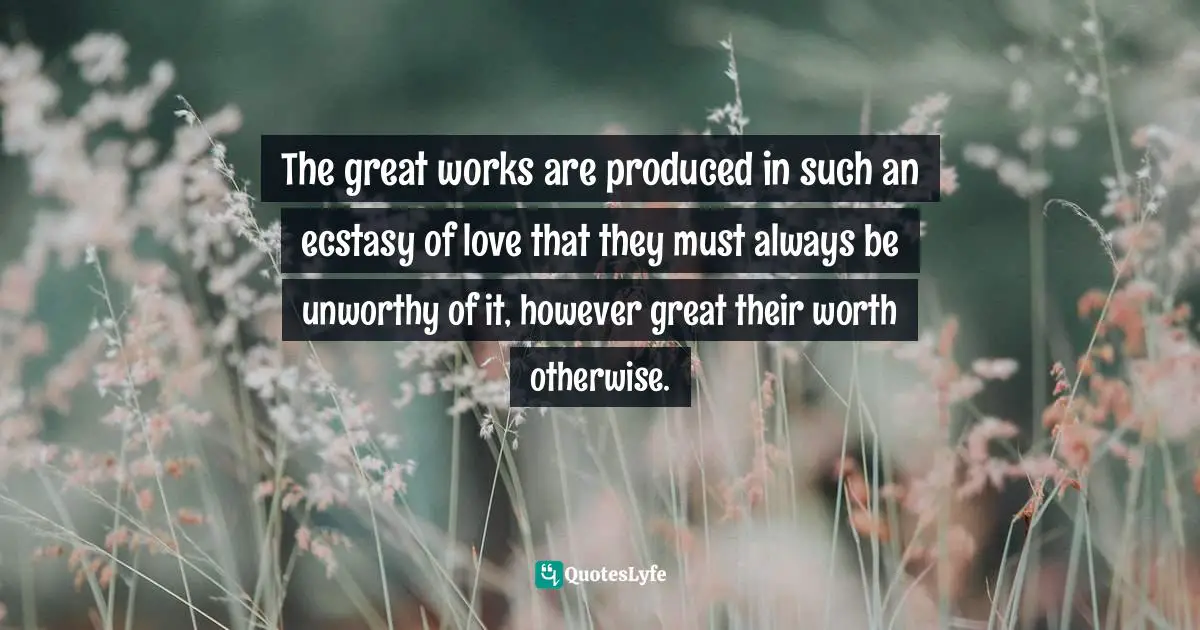 The great works are produced in such an ecstasy of love that they must always be unworthy of it, however great their worth otherwise.