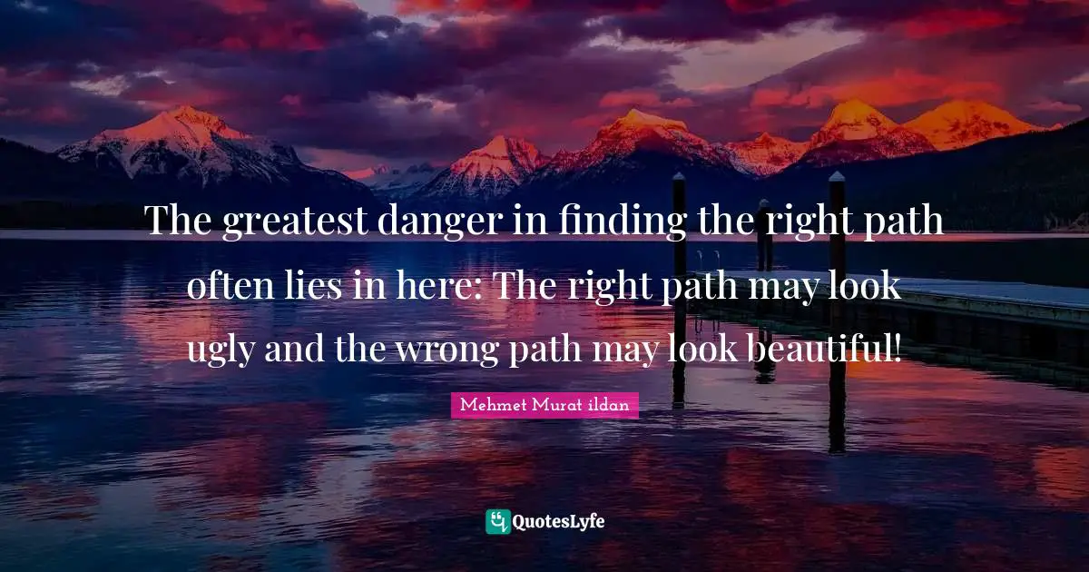 The greatest danger in finding the right path often lies in here: The right path may look ugly and the wrong path may look beautiful!