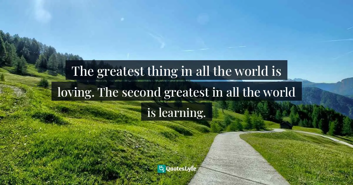 The greatest thing in all the world is loving. The second greatest in all the world is learning.