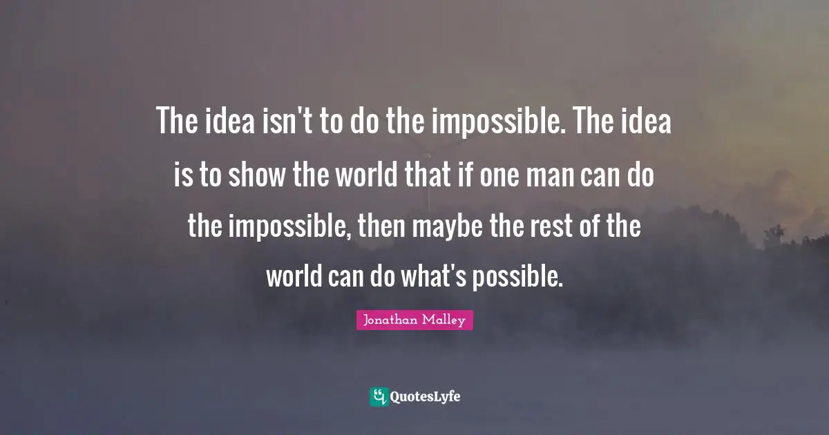 The idea isn't to do the impossible. The idea is to show the world that if one man can do the impossible, then maybe the rest of the world can do what's possible.