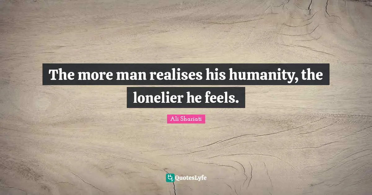 The more man realises his humanity, the lonelier he feels.