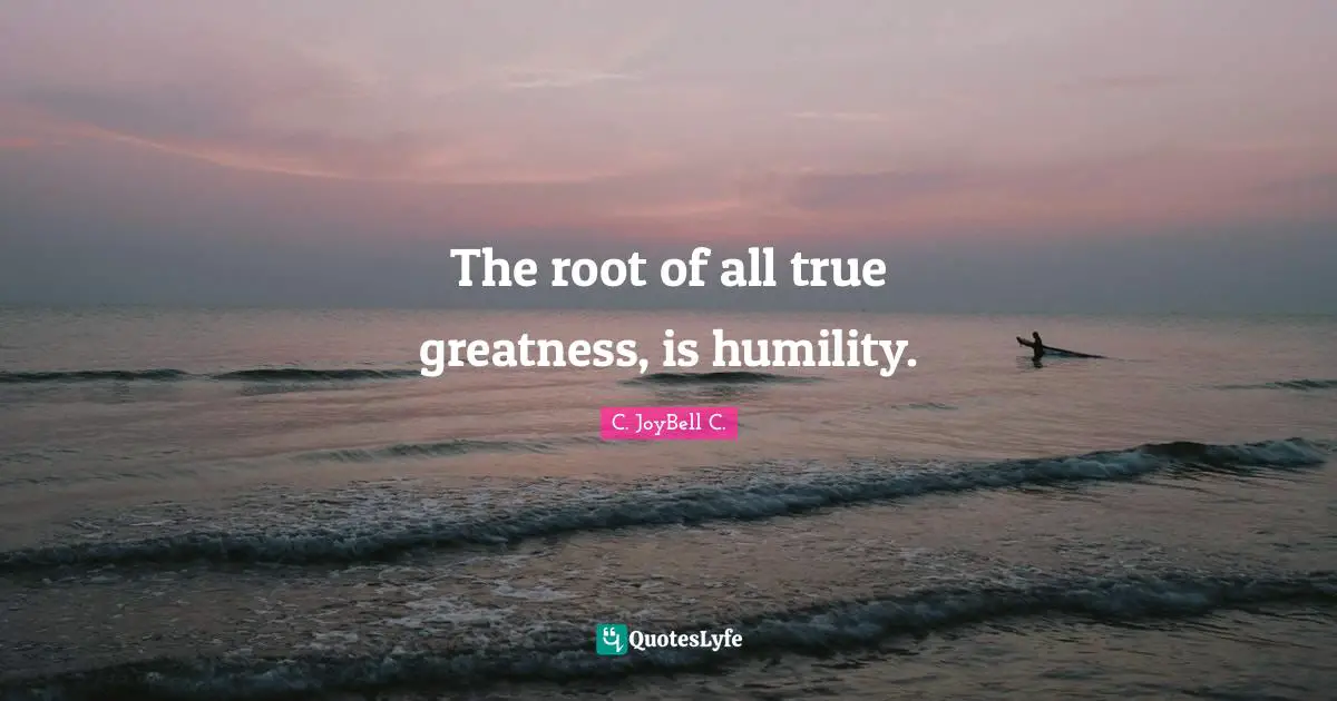 The root of all true greatness, is humility.