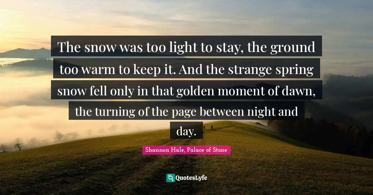 The snow was too light to stay, the ground too warm to keep it. And the strange spring snow fell only in that golden moment of dawn, the turning of the page between night and day.