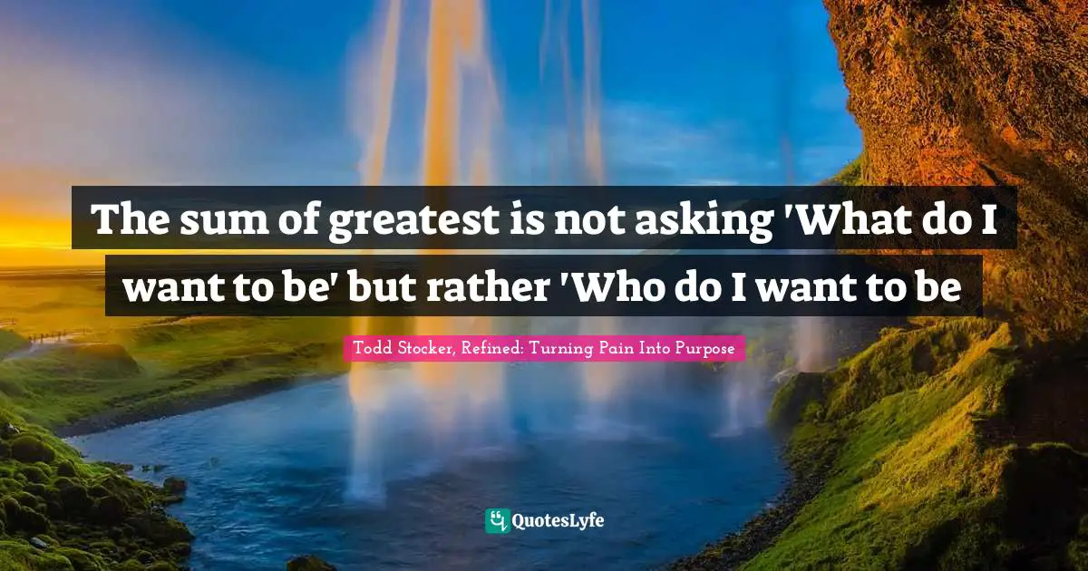 The sum of greatest is not asking 'What do I want to be' but rather 'Who do I want to be