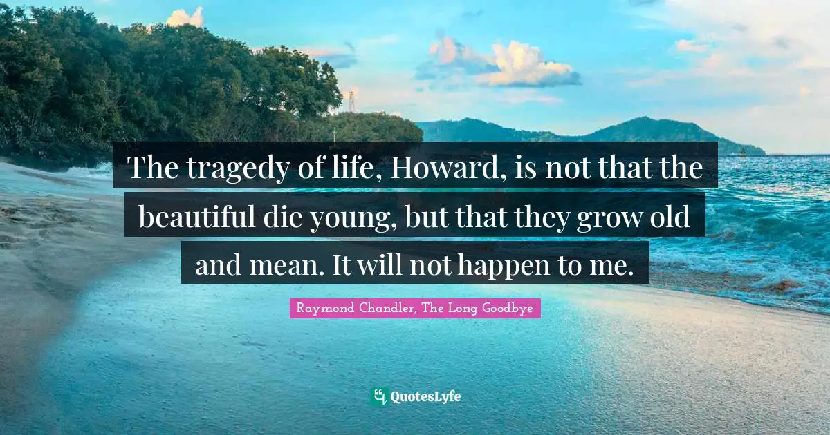The tragedy of life, Howard, is not that the beautiful die young, but that they grow old and mean. It will not happen to me.