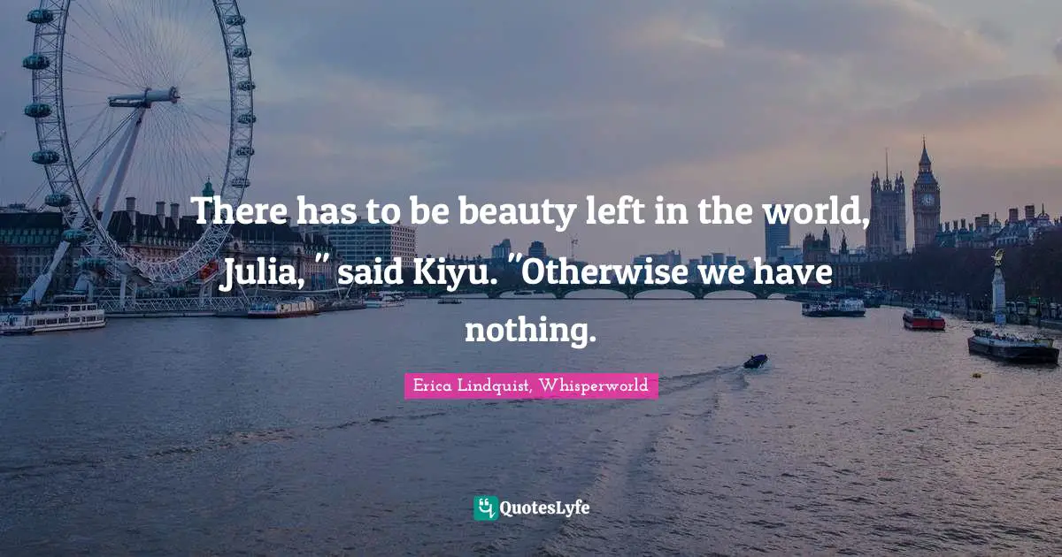 There has to be beauty left in the world, Julia, " said Kiyu. "Otherwise we have nothing.
