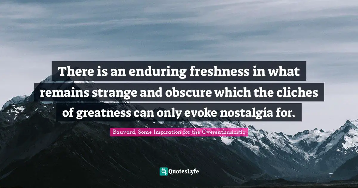 There is an enduring freshness in what remains strange and obscure which the cliches of greatness can only evoke nostalgia for.