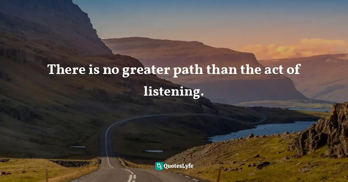 There is no greater path than the act of listening.