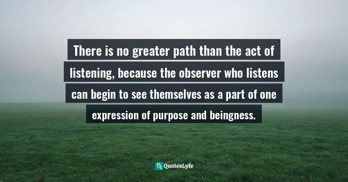 There is no greater path than the act of listening, because the observer who listens can begin to see themselves as a part of one expression of purpose and beingness.