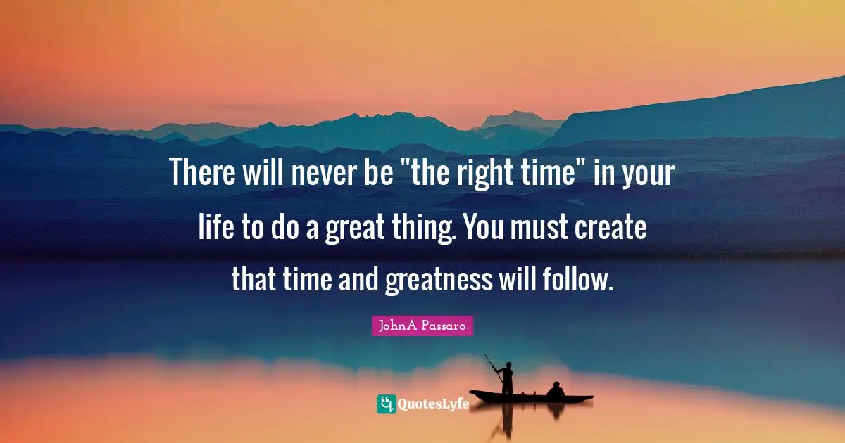 There will never be "the right time" in your life to do a great thing. You must create that time and greatness will follow.