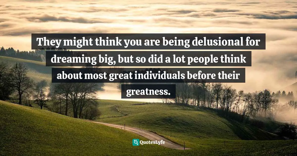 They might think you are being delusional for dreaming big, but so did a lot people think about most great individuals before their greatness.