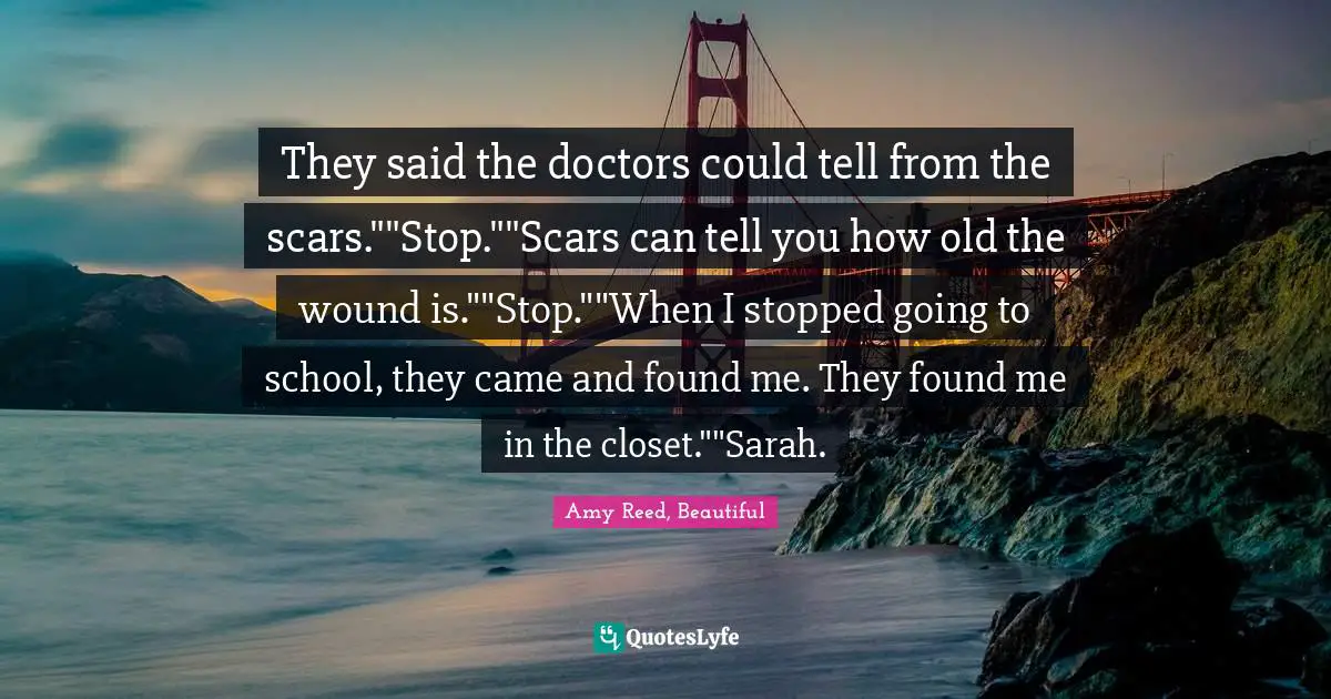They said the doctors could tell from the scars.""Stop.""Scars can tell you how old the wound is.""Stop.""When I stopped going to school, they came and found me. They found me in the closet.""Sarah.
