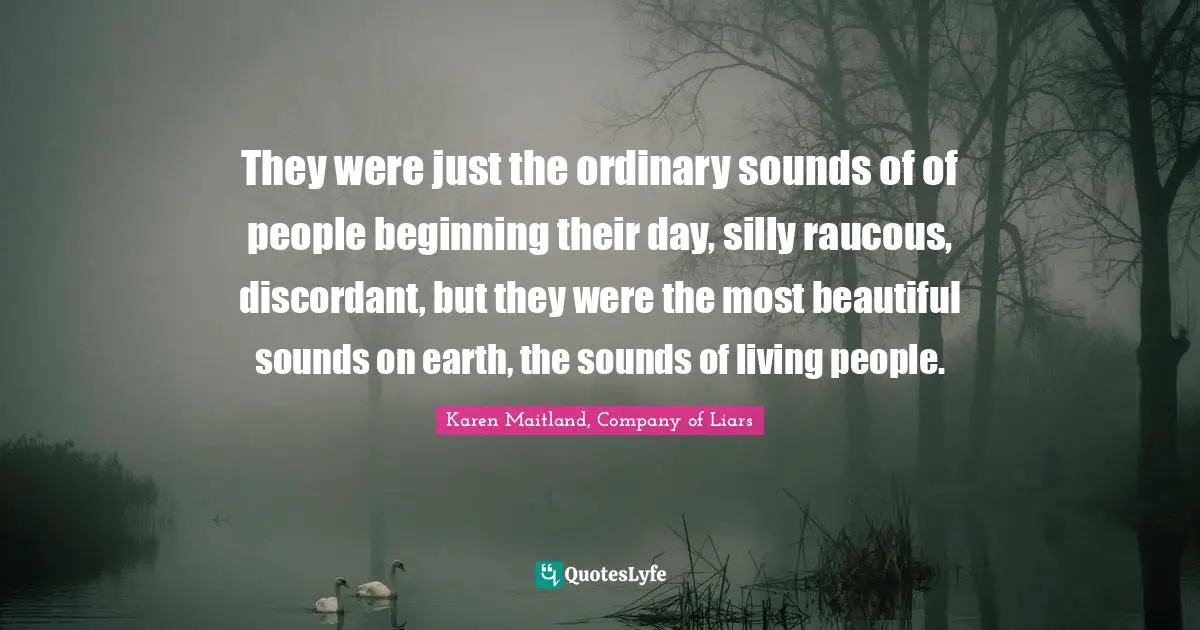 They were just the ordinary sounds of of people beginning their day, silly raucous, discordant, but they were the most beautiful sounds on earth, the sounds of living people.