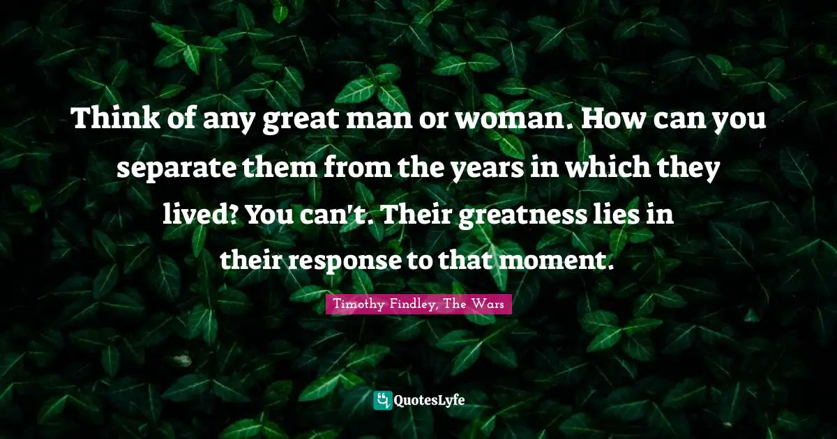 Think of any great man or woman. How can you separate them from the years in which they lived? You can't. Their greatness lies in their response to that moment.