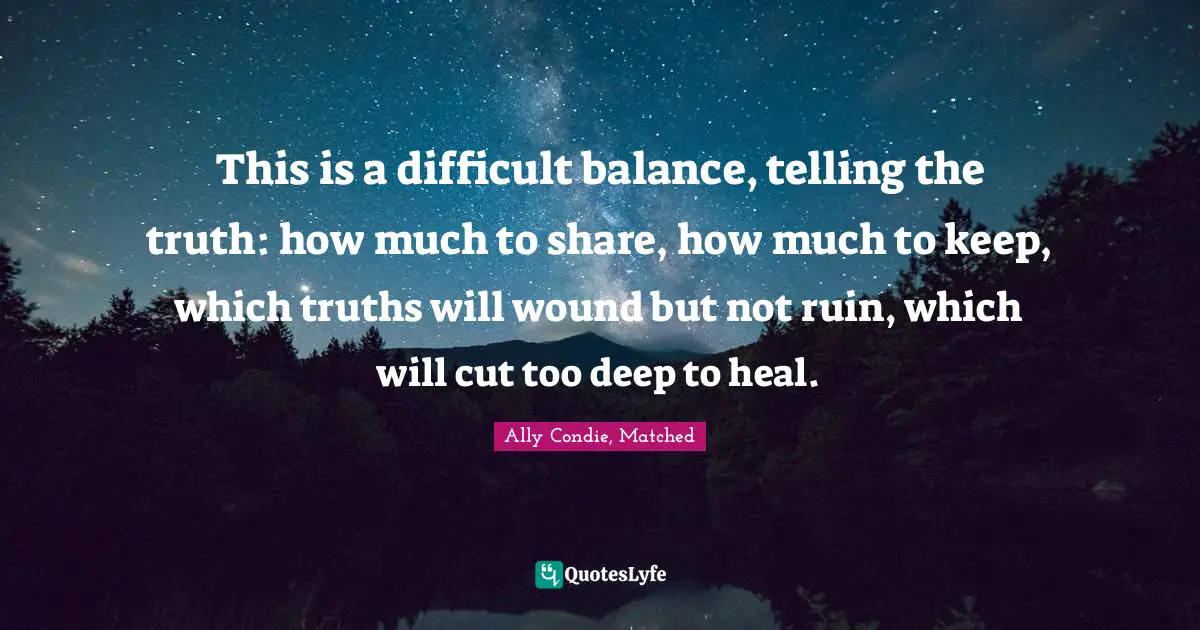 This is a difficult balance, telling the truth: how much to share, how much to keep, which truths will wound but not ruin, which will cut too deep to heal.