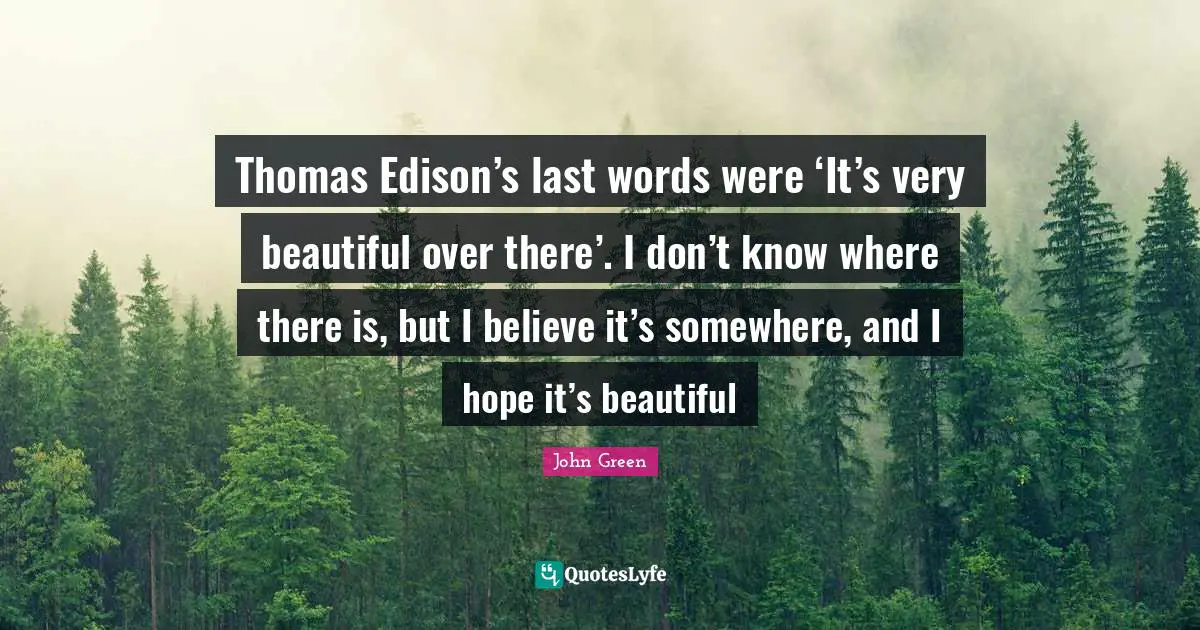 Thomas Edison’s last words were ‘It’s very beautiful over there’. I don’t know where there is, but I believe it’s somewhere, and I hope it’s beautiful