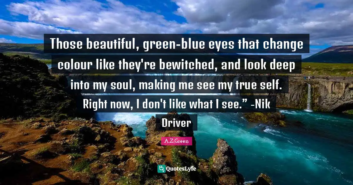 Those beautiful, green-blue eyes that change colour like they're bewitched, and look deep into my soul, making me see my true self. Right now, I don't like what I see.” -Nik Driver