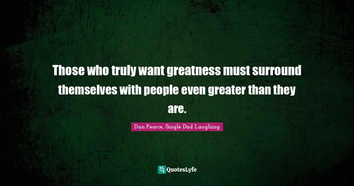 Those who truly want greatness must surround themselves with people even greater than they are.