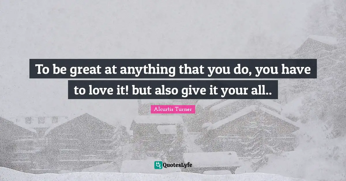To be great at anything that you do, you have to love it! but also give it your all..